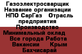 Газоэлектросварщик › Название организации ­ НПО СарГаз › Отрасль предприятия ­ Производство › Минимальный оклад ­ 1 - Все города Работа » Вакансии   . Крым,Бахчисарай